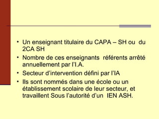 Un enseignant titulaire du CAPA – SH ou  du 2CA SH Nombre de ces enseignants  référents arrêté annuellement par l’I.A. Secteur d’intervention défini par l’IA  Ils sont nommés dans une école ou un établissement scolaire de leur secteur, et travaillent Sous l’autorité d’un  IEN ASH.  