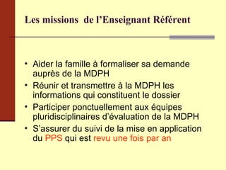 Les missions  de l’Enseignant Référent Aider la famille à formaliser sa demande auprès de la MDPH Réunir et transmettre à la MDPH les informations qui constituent le dossier Participer ponctuellement aux équipes pluridisciplinaires d’évaluation de la MDPH S’assurer du suivi de la mise en application du  PPS  qui est  revu une fois par an  
