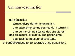 Un nouveau métier qui nécessite:  temps, disponibilité, imagination,  une excellente connaissance du « terrain », une bonne connaissance des structures, des dispositifs existants, des partenaires,  des qualités relationnelles à toute épreuve… et surtout beaucoup de courage et de conviction. 
