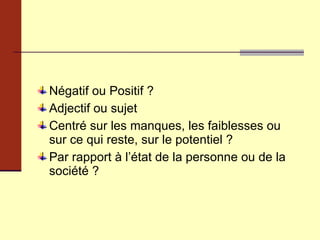 Négatif ou Positif ? Adjectif ou sujet Centré sur les manques, les faiblesses ou sur ce qui reste, sur le potentiel ? Par rapport à l’état de la personne ou de la société ? 