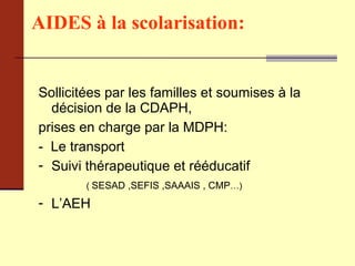 AIDES à la scolarisation:   Sollicitées par les familles et soumises à la décision de la CDAPH,  prises en charge par la MDPH:  -  Le transport Suivi thérapeutique et rééducatif (  SESAD ,SEFIS ,SAAAIS , CMP …)   L’AEH 
