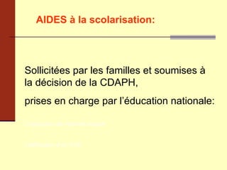 AIDES à la scolarisation:   Sollicitées par les familles et soumises à la décision de la CDAPH,  prises en charge par l’éducation nationale: L’attribution de matériel adapté  L’attribution d’un AVS 