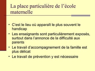 La place particulière de l’école maternelle C’est le lieu où apparaît le plus souvent le handicap  Les enseignants sont particulièrement exposés, surtout dans l’annonce de la difficulté aux parents Le travail d’accompagnement de la famille est plus délicat Le travail de prévention y est nécessaire 