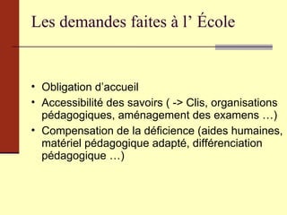 Les demandes faites à l’ École Obligation d’accueil Accessibilité des savoirs ( -> Clis, organisations pédagogiques, aménagement des examens …) Compensation de la déficience (aides humaines, matériel pédagogique adapté, différenciation pédagogique …) 