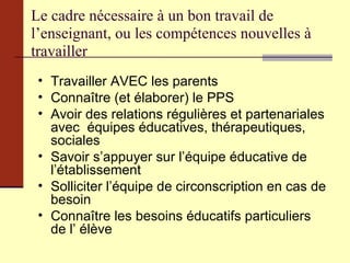 Le cadre nécessaire à un bon travail de l’enseignant, ou les compétences nouvelles à travailler Travailler AVEC les parents Connaître (et élaborer) le PPS  Avoir des relations régulières et partenariales avec  équipes éducatives, thérapeutiques, sociales Savoir s’appuyer sur l’équipe éducative de l’établissement Solliciter l’équipe de circonscription en cas de besoin Connaître les besoins éducatifs particuliers de l’ élève 