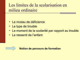 Les limites de la scolarisation en milieu ordinaire  Le niveau de déficience Le type de trouble Le moment de la scolarité par rapport au trouble Le ressenti de l’enfant Notion de parcours de formation 
