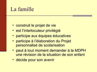 La famille construit le projet de vie est l’interlocuteur privilégié participe aux équipes éducatives participe à l’élaboration du Projet personnalisé de scolarisation peut à tout moment demander à la MDPH une révision de la situation de son enfant décide pour son avenir 