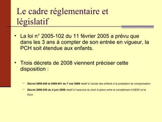 Le cadre réglementaire et législatif La loi n° 2005-102 du 11 février 2005   a prévu que dans les 3 ans à compter de son entrée en vigueur, la PCH soit étendue aux enfants. Trois décrets de 2008 viennent préciser cette disposition : Décret 2008-450 et 2008-451 du 7 mai 2008  relatif à l’accès des enfants à la prestation de compensation Décret 2008-530 du 4 juin 2008  relatif à l’exercice du droit d’option entre le complément d’AEEH et la PCH 