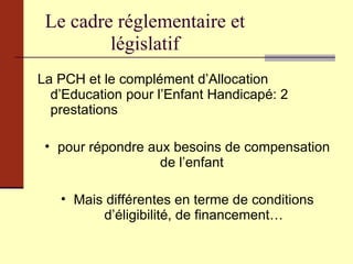 Le cadre réglementaire et législatif La PCH et le complément d’Allocation d’Education pour l’Enfant Handicapé: 2 prestations  pour répondre aux besoins de compensation de l’enfant  Mais différentes en terme de conditions d’éligibilité, de financement… 