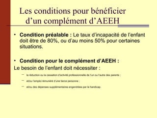 Les conditions pour bénéficier d’un complément d’AEEH Condition préalable :  Le taux d’incapacité de l’enfant doit être de 80%, ou d’au moins 50% pour certaines situations. Condition pour le complément d’AEEH : Le besoin de l’enfant doit nécessiter : la réduction ou la cessation d’activité professionnelle de l’un ou l’autre des parents ; et/ou l’emploi rémunéré d’une tierce personne ; et/ou des dépenses supplémentaires engendrées par le handicap.  