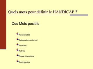 Quels mots pour définir le HANDICAP ? Des Mots positifs Accessibilité Adéquation au travail Insertion Activité Capacité restante Participation ….. 