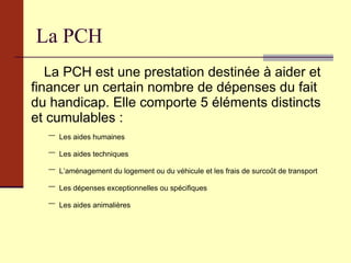 La PCH La PCH est une prestation destinée à aider et financer un certain nombre de dépenses du fait du handicap. Elle comporte 5 éléments distincts et cumulables : Les aides humaines Les aides techniques L’aménagement du logement ou du véhicule et les frais de surcoût de transport Les dépenses exceptionnelles ou spécifiques Les aides animalières  