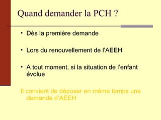 Quand demander la PCH ? Dès la première demande  Lors du renouvellement de l’AEEH A tout moment, si la situation de l’enfant évolue Il convient de déposer en même temps une demande d’AEEH 