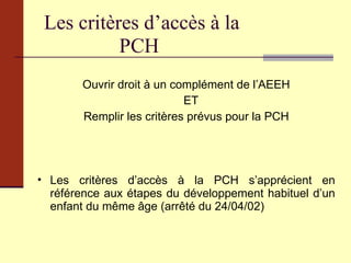 Les critères d’accès à la PCH Ouvrir droit à un complément de l’AEEH ET  Remplir les critères prévus pour la PCH Les critères d’accès à la PCH s’apprécient en référence aux étapes du développement habituel d’un enfant du même âge (arrêté du 24/04/02) 
