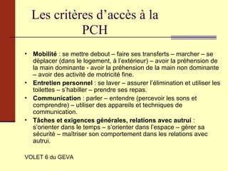 Les critères d’accès à la PCH Mobilité  : se mettre debout – faire ses transferts – marcher – se déplacer (dans le logement, à l’extérieur) – avoir la préhension de la main dominante - avoir la préhension de la main non dominante – avoir des activité de motricité fine. Entretien personnel  : se laver – assurer l’élimination et utiliser les toilettes – s’habiller – prendre ses repas. Communication  : parler – entendre (percevoir les sons et comprendre) – utiliser des appareils et techniques de communication. Tâches et exigences générales, relations avec autrui  : s’orienter dans le temps – s’orienter dans l’espace – gérer sa sécurité – maîtriser son comportement dans les relations avec autrui. VOLET 6 du GEVA 
