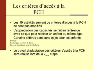 Les critères d’accès à la PCH Les 19 activités servant de critères d’accès à la PCH ne sont pas modifiés L’appréciation des capacités se fait en référence avec ce que peut réaliser un enfant du même âge. Certains critères sont sans objet pour les enfants   Exemple :  Marcher pour un enfant de 8 mois Gérer sa sécurité pour un enfant de 3 ans Le travail d’adaptation des critères d’accès à la PCH sera réalisé lors de la 2 ème  étape. 