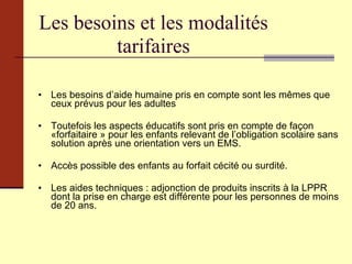 Les besoins et les modalités tarifaires Les besoins d’aide humaine pris en compte sont les mêmes que ceux prévus pour les adultes Toutefois les   aspects éducatifs   sont pris en compte   de façon «forfaitaire »   pour les enfants relevant de l’obligation scolaire   sans solution après une orientation vers un EMS. Accès possible des enfants au forfait cécité ou surdité. Les aides techniques : adjonction de produits inscrits à la LPPR ,  dont la prise en charge est différente pour les personnes de moins de 20 ans. 