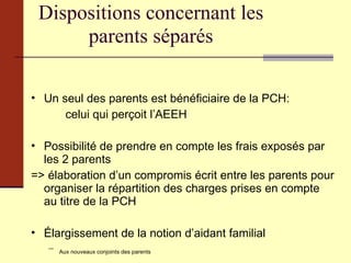 Dispositions concernant les parents séparés Un seul des parents est bénéficiaire de la PCH:  celui qui perçoit l’AEEH Possibilité de prendre en compte les frais exposés par les 2 parents  => élaboration d’un compromis écrit entre les parents pour organiser la répartition des charges prises en compte au titre de la PCH Élargissement de la notion d’aidant familial Aux nouveaux conjoints des parents Aux personnes résidant avec l’enfant 
