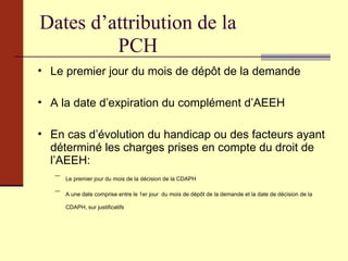 Dates d’attribution de la PCH Le premier jour du mois de dépôt de la demande A la date d’expiration du complément d’AEEH En cas d’évolution du handicap ou des facteurs ayant déterminé les charges prises en compte du droit de l’AEEH: Le premier jour du mois de la décision de la CDAPH A une date comprise entre le 1er jour  du mois de dépôt de la demande et la date de décision de la CDAPH, sur justificatifs  