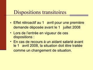 Dispositions transitoires Effet rétroactif au 1 er  avril pour une première demande déposée avant le 1 er  juillet 2008 Lors de l’entrée en vigueur de ces dispositions : En cas de recours à un aidant salarié avant le 1 er  avril 2008, la situation doit être traitée comme un changement de situation. 