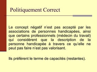 Le concept négatif n’est pas accepté par les associations de personnes handicapées, ainsi que certains professionnels (médecin du travail) qui considèrent que la description de la personne handicapée à travers ce qu’elle ne peut pas faire n’est pas valorisant.  Ils préfèrent le terme de capacités (restantes). Politiquement Correct 