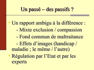 Un passé – des passifs ? Un rapport ambigu à la différence : - Mixte exclusion / compassion - Fond commun de maltraitance - Effets d’images (handicap /  maladie ; le même / l’autre) Régulation par l’Etat et par les experts 
