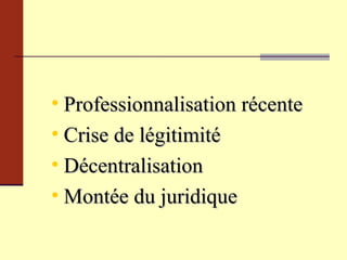 Professionnalisation récente Crise de légitimité Décentralisation Montée du juridique 