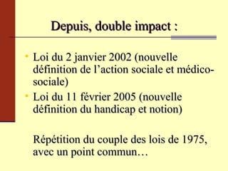 Depuis, double impact : Loi du 2 janvier 2002  (nouvelle définition de l’action sociale et médico-sociale) Loi du 11 février 2005 (nouvelle définition du handicap et notion) Répétition du couple des lois de 1975, avec un point commun… 