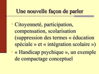 Une nouvelle façon de parler Citoyenneté, participation, compensation, scolarisation (suppression des termes « éducation spéciale » et « intégration scolaire ») « Handicap psychique », un exemple de compactage conceptuel 