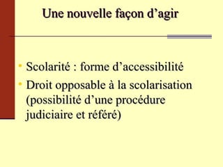 Une nouvelle façon d’agir  Scolarité : forme d’accessibilité Droit opposable à la scolarisation (possibilité d’une procédure judiciaire et référé) 