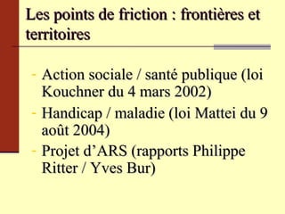 Les points de friction : frontières et territoires  Action sociale / santé publique (loi Kouchner du 4 mars 2002) Handicap / maladie  (loi Mattei du 9 août 2004) Projet d’ARS (rapports Philippe Ritter / Yves Bur)  