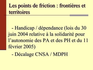 Les points de friction : frontières et territoires  - Handicap / dépendance  (lois du 30 juin 2004 relative à la solidarité pour l’autonomie des PA et des PH et du 11 février 2005) - Décalage CNSA / MDPH 