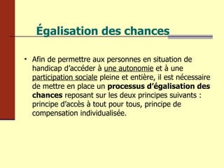 Égalisation des chances Afin de permettre aux personnes en situation de handicap d’accéder à  une   autonomie  et à une  participation sociale  pleine et entière, il est nécessaire de mettre en place un  processus d’égalisation des chances  reposant sur les deux principes suivants : principe d’accès à tout pour tous, principe de compensation individualisée. 