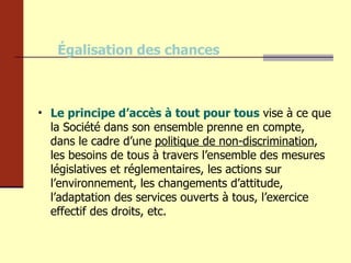 Égalisation des chances Le principe d’accès à tout pour tous  vise à ce que la Société dans son ensemble prenne en compte, dans le cadre d’une   politique de non-discrimination , les besoins de tous à travers l’ensemble des mesures législatives et réglementaires, les actions sur l’environnement, les changements d’attitude, l’adaptation des services ouverts à tous, l’exercice effectif des droits, etc. 