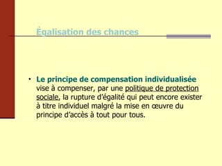 Égalisation des chances Le principe de compensation individualisée  vise à compenser, par une  politique de protection sociale , la rupture d’égalité qui peut encore exister à titre individuel malgré la mise en œuvre du principe d’accès à tout pour tous. 