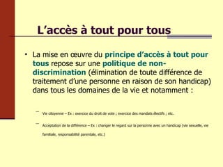 L’accès à tout pour tous La mise en œuvre du  principe d’accès à tout pour tous   repose sur une  politique de non-discrimination  (élimination de toute différence de traitement d’une personne en raison de son handicap) dans tous les domaines de la vie et notamment : Vie citoyenne – Ex : exercice du droit de vote ; exercice des mandats électifs ; etc. Acceptation de la différence – Ex : changer le regard sur la personne avec un handicap (vie sexuelle, vie familiale, responsabilité parentale, etc.) 