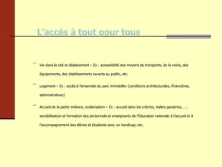 L’accès à tout pour tous Vie dans la cité et déplacement – Ex : accessibilité des moyens de transports, de la voirie, des équipements, des établissements ouverts au public, etc. Logement – Ex : accès à l’ensemble du parc immobilier (conditions architecturales, financières, administratives) Accueil de la petite enfance, scolarisation – Ex : accueil dans les crèches, haltes garderies,… ; sensibilisation et formation des personnels et enseignants de l’Education nationale à l’accueil et à l’accompagnement des élèves et étudiants avec un handicap; etc.  