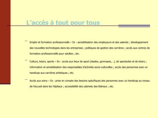 L’accès à tout pour tous Emploi et formation professionnelle – Ex : sensibilisation des employeurs et des salariés ; développement des nouvelles technologies dans les entreprises ; politiques de gestion des carrières ; accès aux centres de formation professionnelle pour adultes ; etc. Culture, loisirs, sports – Ex : accès aux lieux de sport (stades, gymnases,…), de spectacles et de loisirs ; information et sensibilisation des responsables d’activités socio-culturelles ; accès des personnes avec un handicap aux carrières artistiques ; etc. Accès aux soins – Ex : prise en compte des besoins spécifiques des personnes avec un handicap au niveau de l’accueil dans les hôpitaux ; accessibilité des cabinets des libéraux ; etc. 
