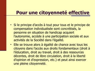 Pour une citoyenneté effective Si le principe d’accès à tout pour tous et le principe de compensation individualisée sont concrétisés, la personne en situation de handicap acquiert l’autonomie, accède à une participation sociale et aux activités de la Société dans l’égalité. Elle se trouve alors à égalité de chance avec tous les citoyens dans l’accès aux droits fondamentaux (droit à l’éducation, droit au travail, droit à des ressources décentes, droit de libre circulation, droit à la liberté d’opinion et d’expression, etc.) et peut ainsi exercer une pleine citoyenneté. 