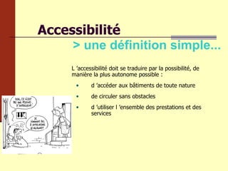Accessibilité > une définition simple... L ’accessibilité doit se traduire par la possibilité, de manière la plus autonome possible :  d ’accéder aux bâtiments de toute nature de circuler sans obstacles d ’utiliser l ’ensemble des prestations et des services  