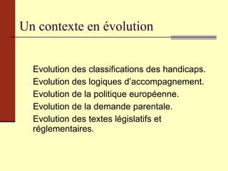 Un contexte en évolution Evolution des classifications des handicaps. Evolution des logiques d’accompagnement. Evolution de la politique européenne. Evolution de la demande parentale. Evolution des textes législatifs et réglementaires. 