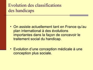 Evolution des classifications  des handicaps On assiste actuellement tant en France qu’au plan international à des évolutions importantes dans la façon de concevoir le traitement social du handicap. Evolution d’une conception médicale à une conception plus sociale. 