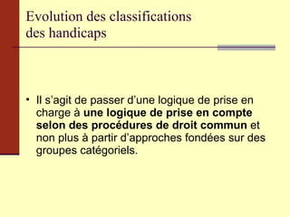 Evolution des classifications  des handicaps Il s’agit de passer d’une logique de prise en charge à  une logique de prise en compte selon des procédures de droit commun  et non plus à partir d’approches fondées sur des groupes catégoriels.  