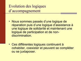 Evolution des logiques d’accompagnement Nous sommes passés d’une logique de réparation puis d’une logique d’assistance à une logique de solidarité et maintenant une logique de participation et de non-discrimination. Ces différentes logiques continuent à cohabiter, coexister et peuvent se compléter ou se juxtaposer. 