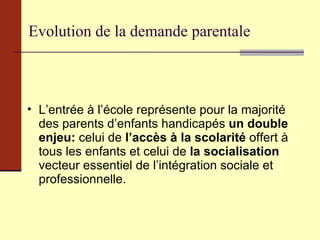 Evolution de la demande parentale L’entrée à l’école représente pour la majorité des parents d’enfants handicapés  un double enjeu:  celui de  l’accès à la scolarité  offert à tous les enfants et celui de  la socialisation  vecteur essentiel de l’intégration sociale et professionnelle. 