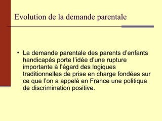 Evolution de la demande parentale La demande parentale des parents d’enfants handicapés porte l’idée d’une rupture importante à l’égard des logiques traditionnelles de prise en charge fondées sur ce que l’on a appelé en France une politique de discrimination positive. 