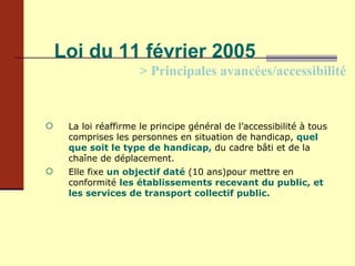 Loi du 11 février 2005 > Principales avancées/accessibilité La loi réaffirme le principe général de l’accessibilité à tous comprises les personnes en situation de handicap,  quel que soit le type de handicap,  du cadre bâti et de la chaîne de déplacement. Elle fixe  un objectif daté   (10 ans)pour mettre en conformité  les établissements recevant du public, et les services de transport collectif public. 