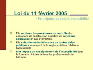 Loi du 11 février 2005 > Principales avancées/accessibilité Elle  renforce les procédures de contrôle   des opérations de construction assorties de  sanctions aggravées  en cas d’infraction. Elle  subordonne la délivrance de toutes aides publiques  au respect de la réglementation relative à l’accessibilité Elle impose un enseignement de l’accessibilité   dans la formation initiale de tous les professionnels du bâtiment 