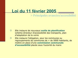 Loi du 11 février 2005 > Principales avancées/accessibilité Elle instaure de nouveaux   outils de planification  :  schéma directeur d’accessibilité des transports, plan d’adaptation de la voirie Elle instaure l’obligation, pour les communes ou regroupements de communes de + de 5000 habitants, de mettre en place d’une  commission communale d’accessibilité  placée sous l’autorité du maire 