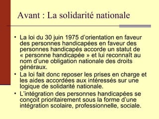 Avant : La solidarité nationale La loi du 30 juin 1975 d’orientation en faveur des personnes handicapées en faveur des personnes handicapés accorde un statut de « personne handicapée » et lui reconnaît au nom d’une obligation nationale des droits généraux. La loi fait donc reposer les prises en charge et les aides accordées aux intéressés sur une logique de solidarité nationale. L’intégration des personnes handicapées se conçoit prioritairement sous la forme d’une intégration scolaire, professionnelle, sociale. 